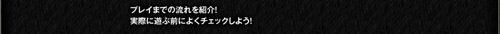プレイまでの流れを紹介！ 実際に遊ぶ前によくチェックしよう！