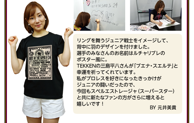 リングを舞うジュニア戦士をイメージして、背中に羽のデザインを付けました。選手のみなさんのお名前はルチャリブレのポスター風に。TEKKENの三島平八さんが「ブエナ・スエルテ」と幸運を祈ってくれています。私がプロレスを好きになったきっかけがジュニアの闘いだったので、今回もスペルエストレージャ（スーパースター）と共に新たなファンの方がさらに増えると嬉しいです！